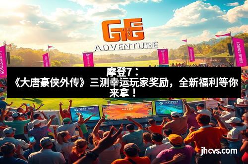 摩登7：《大唐豪侠外传》三测幸运玩家奖励，全新福利等你来拿！